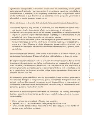 21•Eldesarrolloyelaprendizajeeneducacióninicial
agradables o desagradables. Súbitamente se convierten en sensaciones y se van fijando
automatismos de actitudes y de movimientos. Se presenta una especie de curiosidad y la
distinción entre lo atrayente y lo no atrayente y hasta lo que aleja. Muy pronto no será el
afecto manifestado el que determinará las reacciones sino lo que podría ya llamarse la
afectividad. La sonrisa aparecerá en este punto.
Wallon plantea que el desarrollo de la afectividad atraviesa distintos estadios evolutivos:
1)	 El estadio impulsivo, muy próximo al nacimiento, que está determinado por los impul-
sos, que son simples descargas de reflejos como respuesta a la estimulación.
2)	 El estadio emotivo aparece sobre los seis meses y no se diferencia sustancialmente del
impulsivo. En ambos se presenta la satisfacción originada por el libre desarrollo de una
actividad, de cierto deseo de caricias, de estimulación afectiva.
3)	 El estadio de las emociones, que se caracteriza porque aparece la emoción, distinta de
los automatismos ya que el niño añade cierta conciencia objetiva y no se adapta plena-
mente a su objeto. El gesto, la mímica y la postura son expresión rudimentaria de la
existencia de una especie de conciencia fundamentalmente impulsiva, apetitiva, coléri-
ca, indecisa.
Las emociones hacen referencia tanto al tono muscular como a la vida de relación, a los
contactos con los individuos. El desarrollo afectivo está implícito en el desarrollo social.
En los primeros momentos es un hecho la confusión del niño con los demás. Para el mismo
investigador, del nacimiento a los 3 años, el niño atraviesa por dos estadios: de la sociabi-
lidad sincrética y del sincretismo diferenciado. Las características de este estadio son la
simpatía y la envidia: la simpatía supone un paso importante tanto en la sociabilidad como
en el conocimiento de sí mismo, la envidia incluye un proceso selectivo de simpatía, de
antipatía, de amor y de odio.
En el tercer año aparece también la reacción de oposición. En este momento aparece en el
niño el deseo de lograr su independencia, que va acompañado de la presencia de una
serie de conflictos. Como puede constatarse, la crisis de oposición no es otra cosa que un
conflicto que se establece entre las imposiciones de los adultos y el sentimiento de inde-
pendencia que se va instalando en el niño.
Para Wallon el estadio del personalismo tiene sus comienzos a los 3 años y atraviesa por
tres fases aparentemente contrarias, que tienen por objeto la independencia o el enrique-
cimiento del yo:
•	 Primer período, denominado de inhibición y de oposición.
•	 Segundo período, denominado edad de la gracia y del niño seductor.
•	 Tercer período, denominado de narcisismo, el niño desea adquirir nuevos méritos imi-
tando a su ser preferido y envidiado.
 