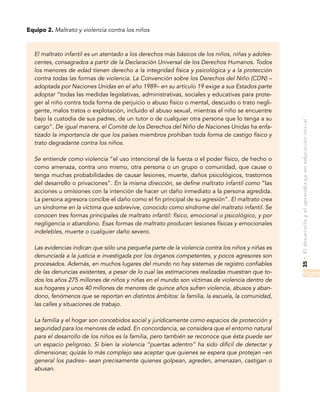 35•Eldesarrolloyelaprendizajeeneducacióninicial
Equipo 2. Maltrato y violencia contra los niños
El maltrato infantil es un atentado a los derechos más básicos de los niños, niñas y adoles-
centes, consagrados a partir de la Declaración Universal de los Derechos Humanos. Todos
los menores de edad tienen derecho a la integridad física y psicológica y a la protección
contra todas las formas de violencia. La Convención sobre los Derechos del Niño (CDN) –
adoptada por Naciones Unidas en el año 1989– en su artículo 19 exige a sus Estados parte
adoptar “todas las medidas legislativas, administrativas, sociales y educativas para prote-
ger al niño contra toda forma de perjuicio o abuso físico o mental, descuido o trato negli-
gente, malos tratos o explotación, incluido el abuso sexual, mientras el niño se encuentre
bajo la custodia de sus padres, de un tutor o de cualquier otra persona que lo tenga a su
cargo”. De igual manera, el Comité de los Derechos del Niño de Naciones Unidas ha enfa-
tizado la importancia de que los países miembros prohíban toda forma de castigo físico y
trato degradante contra los niños.
Se entiende como violencia “el uso intencional de la fuerza o el poder físico, de hecho o
como amenaza, contra uno mismo, otra persona o un grupo o comunidad, que cause o
tenga muchas probabilidades de causar lesiones, muerte, daños psicológicos, trastornos
del desarrollo o privaciones”. En la misma dirección, se define maltrato infantil como “las
acciones u omisiones con la intención de hacer un daño inmediato a la persona agredida.
La persona agresora concibe el daño como el fin principal de su agresión”. El maltrato crea
un síndrome en la víctima que sobrevive, conocido como síndrome del maltrato infantil. Se
conocen tres formas principales de maltrato infantil: físico, emocional o psicológico, y por
negligencia o abandono. Esas formas de maltrato producen lesiones físicas y emocionales
indelebles, muerte o cualquier daño severo.
Las evidencias indican que sólo una pequeña parte de la violencia contra los niños y niñas es
denunciada a la justicia e investigada por los órganos competentes, y pocos agresores son
procesados. Además, en muchos lugares del mundo no hay sistemas de registro confiables
de las denuncias existentes, a pesar de lo cual las estimaciones realizadas muestran que to-
dos los años 275 millones de niños y niñas en el mundo son víctimas de violencia dentro de
sus hogares y unos 40 millones de menores de quince años sufren violencia, abusos y aban-
dono, fenómenos que se reportan en distintos ámbitos: la familia, la escuela, la comunidad,
las calles y situaciones de trabajo.
La familia y el hogar son concebidos social y jurídicamente como espacios de protección y
seguridad para los menores de edad. En concordancia, se considera que el entorno natural
para el desarrollo de los niños es la familia, pero también se reconoce que ésta puede ser
un espacio peligroso. Si bien la violencia “puertas adentro” ha sido difícil de detectar y
dimensionar, quizás lo más complejo sea aceptar que quienes se espera que protejan –en
general los padres– sean precisamente quienes golpean, agreden, amenazan, castigan o
abusan.
 