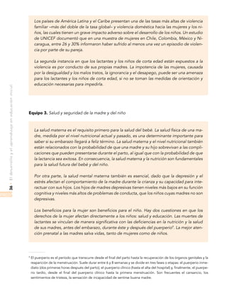 •Eldesarrolloyelaprendizajeeneducacióninicial36
Los países de América Latina y el Caribe presentan una de las tasas más altas de violencia
familiar –más del doble de la tasa global– y violencia doméstica hacia las mujeres y los ni-
ños, las cuales tienen un grave impacto adverso sobre el desarrollo de los niños. Un estudio
de UNICEF documentó que en una muestra de mujeres en Chile, Colombia, México y Ni-
caragua, entre 26 y 30% informaron haber sufrido al menos una vez un episodio de violen-
cia por parte de su pareja.
La segunda instancia en que los lactantes y los niños de corta edad están expuestos a la
violencia es por conducto de sus propias madres. La impotencia de las mujeres, causada
por la desigualdad y los malos tratos, la ignorancia y el desapego, puede ser una amenaza
para los lactantes y los niños de corta edad, si no se toman las medidas de orientación y
educación necesarias para impedirla.
Equipo 3. Salud y seguridad de la madre y del niño
La salud materna es el requisito primero para la salud del bebé. La salud física de una ma-
dre, medida por el nivel nutricional actual y pasado, es una determinante importante para
saber si su embarazo llegará a feliz término. La salud materna y el nivel nutricional también
están relacionados con la probabilidad de que una madre y su hijo sobrevivan a las compli-
caciones que pueden presentarse durante el parto, al igual que con la probabilidad de que
la lactancia sea exitosa. En consecuencia, la salud materna y la nutrición son fundamentales
para la salud futura del bebé y del niño.
Por otra parte, la salud mental materna también es esencial, dado que la depresión y el
estrés afectan el comportamiento de la madre durante la crianza y su capacidad para inte-
ractuar con sus hijos. Los hijos de madres depresivas tienen niveles más bajos en su función
cognitiva y niveles más altos de problemas de conducta, que los niños cuyas madres no son
depresivas.
Los beneficios para la mujer son beneficios para el niño. Hay dos cuestiones en que los
derechos de la mujer afectan directamente a los niños: salud y educación. Las muertes de
lactantes se vinculan de manera significativa con las deficiencias en la nutrición y la salud
de sus madres, antes del embarazo, durante éste y después del puerperio9
. La mejor aten-
ción prenatal a las madres salva vidas, tanto de mujeres como de niños.
9
El puerperio es el período que transcurre desde el final del parto hasta la recuperación de los órganos genitales y la
reaparición de la menstruación. Suele durar entre 6 y 8 semanas y se divide en tres fases o etapas: el puerperio inme-
diato (dos primeras horas después del parto); el puerperio clínico (hasta el alta del hospital) y, finalmente, el puerpe-
rio tardío, desde el final del puerperio clínico hasta la primera menstruación. Son frecuentes el cansancio, los
sentimientos de tristeza, la sensación de incapacidad de sentirse buena madre.
 