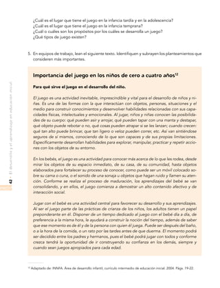 •Eldesarrolloyelaprendizajeeneducacióninicial42
	 ¿Cuál es el lugar que tiene el juego en la infancia tardía y en la adolescencia?
	 ¿Cuál es el lugar que tiene el juego en la infancia temprana?
	 ¿Cuál o cuáles son los propósitos por los cuáles se desarrolla un juego?
	 ¿Qué tipos de juego existen?
5.	 En equipos de trabajo, lean el siguiente texto. Identifiquen y subrayen los planteamientos que
consideren más importantes.
Importancia del juego en los niños de cero a cuatro años12
Para qué sirve el juego en el desarrollo del niño.
El juego es una actividad inevitable, imprescindible y vital para el desarrollo de niños y ni-
ñas. Es una de las formas con la que interactúan con objetos, personas, situaciones y el
medio para construir conocimientos y desenvolver habilidades relacionadas con sus capa-
cidades físicas, intelectuales y emocionales. Al jugar, niños y niñas conocen las posibilida-
des de su cuerpo: qué pueden asir y arrojar, qué pueden tapar con una manta y destapar,
qué objeto puede rebotar o no, qué cosas pueden atrapar si se les lanzan; cuando crecen:
qué tan alto puede brincar, que tan ligero o veloz pueden correr, etc. Así van sintiéndose
seguros de sí mismos, conociendo de lo que son capaces y de sus propias limitaciones.
Específicamente desarrollan habilidades para explorar, manipular, practicar y repetir accio-
nes con los objetos de su entorno.
En los bebés, el juego es una actividad para conocer más acerca de lo que les rodea, desde
mirar los objetos de su espacio inmediato, de su casa, de su comunidad, hasta objetos
elaborados para fortalecer su proceso de conocer, como puede ser un móvil colocado so-
bre su cama o cuna, o el sonido de una sonaja u objetos que hagan ruido y llamen su aten-
ción. Conforme se realiza el proceso de maduración, los aprendizajes del bebé se van
consolidando, y en ellos, el juego comienza a demostrar un alto contenido afectivo y de
interacción social.
Jugar con el bebé es una actividad central para favorecer su desarrollo y sus aprendizajes.
Al ser el juego parte de las prácticas de crianza de los niños, los adultos tienen un papel
preponderante en él. Disponer de un tiempo dedicado al juego con el bebé día a día, de
preferencia a la misma hora, le ayudará a construir la noción del tiempo, además de saber
que ese momento es de él y de la persona con quien él juega. Puede ser después del baño,
o a la hora de la comida, o un rato por las tardes antes de que duerma. El momento podrá
ser decidido entre los padres y hermanos, pues el bebé podrá jugar con todos y conforme
crezca tendrá la oportunidad de ir construyendo su confianza en los demás, siempre y
cuando sean juegos apropiados para cada edad.
12
Adaptado de: INNFA. Área de desarrollo infantil, currículo intermedio de educación inicial. 2004. Págs. 19-22.
 