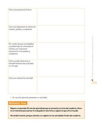 47•Eldesarrolloyelaprendizajeeneducacióninicial
Cómo se presentará el tema
Cómo se despertará el interés de
madres, padres y cuidadores
Por medio de qué actividad(es)
o problema(s) se mantendrá el
interés y se involucrará
activamente a los padres y
cuidadores
Cómo puede observarse y
retroalimentarse esta actividad
en el hogar
Cómo se evaluará la actividad
zz En reunión general, presenten su actividad.
	Reflexión final
Regresa al apartado Mi ruta de aprendizaje que se encuentra al inicio del cuaderno, tóma-
te un momento para pensar lo trabajado en esta ficha y registra lo que ahí se te pide.
No olvides hacerlo, porque volverás a tu registro en las actividades finales del cuaderno.
 