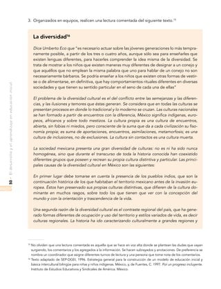 •Eldesarrolloyelaprendizajeeneducacióninicial50
3.	 Organizados en equipos, realicen una lectura comentada del siguiente texto.15
La diversidad16
Dice Umberto Eco que “es necesario actuar sobre las jóvenes generaciones lo más tempra-
namente posible, a partir de los tres o cuatro años, aunque sólo sea para enseñarles que
existen lenguas diferentes, para hacerles comprender la idea misma de la diversidad. Se
trata de mostrar a los niños que existen maneras muy diferentes de designar a un conejo y
que aquéllos que no emplean la misma palabra que uno para hablar de un conejo no son
necesariamente bárbaros. Se podría enseñar a los niños que existen otras formas de vestir-
se o de alimentarse, en definitiva, que hay comportamientos rituales diferentes en diversas
sociedades y que tienen su sentido particular en el seno de cada una de ellas”
El problema de la diversidad cultural es el del conflicto entre las semejanzas y las diferen-
cias, y las ilusiones y temores que éstas generan. Se considera que en todas las culturas se
presentan procesos en donde lo tradicional y lo moderno se cruzan. Las culturas nacionales
se han formado a partir de encuentros con la diferencia, México significa indígenas, euro-
peos, africanos y sobre todo mestizos. La cultura propia es una cultura de encuentros,
abierta, sin fobias ni miedos, pero consciente de la suma que da a cada civilización su fiso-
nomía propia; es suma de aportaciones, encuentros, asimilaciones, metamorfosis; es una
cultura de inclusiones, no de exclusiones. La cultura sin contactos es una cultura muerta.
La sociedad mexicana presenta una gran diversidad de culturas: no es ni ha sido nunca
homogénea, sino que durante el transcurso de toda la historia conocida han coexistido
diferentes grupos que poseen y recrean su propia cultura distintiva y particular. Las princi-
pales causas de la diversidad cultural en México son las siguientes:
En primer lugar debe tomarse en cuenta la presencia de los pueblos indios, que son la
continuación histórica de los que habitaban el territorio mexicano antes de la invasión eu-
ropea. Éstos han preservado sus propias culturas distintivas, que difieren de la cultura do-
minante en muchos rasgos, sobre todo los que tienen que ver con la concepción del
mundo y con la orientación y trascendencia de la vida.
Una segunda razón de la diversidad cultural es el contraste regional del país, que ha gene-
rado formas diferentes de ocupación y uso del territorio y estilos variados de vida, es decir
culturas regionales. La historia ha ido caracterizando culturalmente a grandes regiones y
15
No olviden que una lectura comentada es aquella que se hace en voz alta donde se plantean las dudas que vayan
surgiendo, los comentarios y los agregados a la información. Se hacen subrayados y anotaciones. De preferencia se
nombra un coordinador que asigne diferentes turnos de lectura y una persona que tome nota de los comentarios.
16
Texto adaptado de SEP-DGEI, 1996. Estrategia general para la construcción de un modelo de educación inicial y
básica intercultural bilingüe para niñas y niños indígenas. México, y, de Fuentes, C. 1997. Por un progreso incluyente.
Instituto de Estudios Educativos y Sindicales de América. México.
 