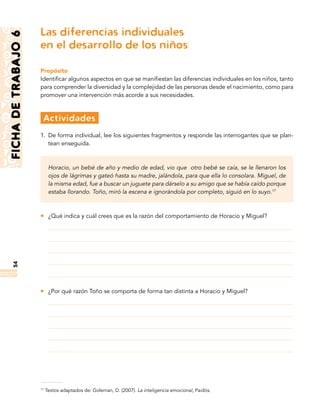 54FICHADETRABAJO6
Las diferencias individuales
en el desarrollo de los niños
Propósito
Identificar algunos aspectos en que se manifiestan las diferencias individuales en los niños, tanto
para comprender la diversidad y la complejidad de las personas desde el nacimiento, como para
promover una intervención más acorde a sus necesidades.
	Actividades
1.	 De forma individual, lee los siguientes fragmentos y responde las interrogantes que se plan-
tean enseguida.
Horacio, un bebé de año y medio de edad, vio que otro bebé se caía, se le llenaron los
ojos de lágrimas y gateó hasta su madre, jalándola, para que ella lo consolara. Miguel, de
la misma edad, fue a buscar un juguete para dárselo a su amigo que se había caído porque
estaba llorando. Toño, miró la escena e ignorándola por completo, siguió en lo suyo.17
zz ¿Qué indica y cuál crees que es la razón del comportamiento de Horacio y Miguel?
zz ¿Por qué razón Toño se comporta de forma tan distinta a Horacio y Miguel?
17
Textos adaptados de: Goleman, D. (2007). La inteligencia emocional, Paidós.
 