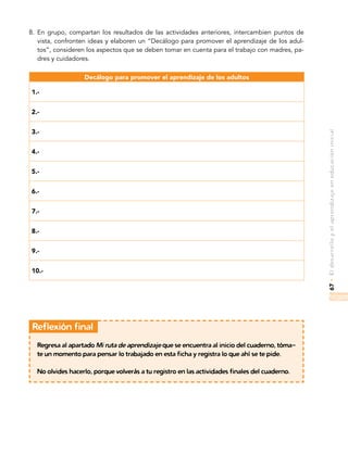 67•Eldesarrolloyelaprendizajeeneducacióninicial
8.	 En grupo, compartan los resultados de las actividades anteriores, intercambien puntos de
vista, confronten ideas y elaboren un “Decálogo para promover el aprendizaje de los adul-
tos”, consideren los aspectos que se deben tomar en cuenta para el trabajo con madres, pa-
dres y cuidadores.
Decálogo para promover el aprendizaje de los adultos
1.-
2.-
3.-
4.-
5.-
6.-
7.-
8.-
9.-
10.-
	Reflexión final
Regresa al apartado Mi ruta de aprendizaje que se encuentra al inicio del cuaderno, tóma-
te un momento para pensar lo trabajado en esta ficha y registra lo que ahí se te pide.
No olvides hacerlo, porque volverás a tu registro en las actividades finales del cuaderno.
 