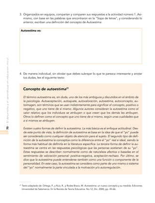 •Eldesarrolloyelaprendizajeeneducacióninicial70
3.	 Organizados en equipos, compartan y comparen sus respuestas a la actividad número 1. Asi-
mismo, con base en las palabras que encontraron en la “Sopa de letras”, y considerando lo
anterior, escriban una definición del concepto de Autoestima:
Autoestima es:
4.	 De manera individual, sin olvidar que debes subrayar lo que te parezca interesante y anotar
tus dudas, lee el siguiente texto:
Concepto de autoestima21
El término autoestima es, sin duda, uno de los más ambiguos y discutidos en el ámbito de
la psicología. Autoaceptación, autoajuste, autovaloración, autoestima, autoconcepto, au-
toimagen, son términos que se usan indistintamente para significar el concepto, positivo o
negativo, que uno tiene de sí mismo. Algunos autores consideran la autoestima como el
valor relativo que los individuos se atribuyen o que creen que los demás les atribuyen.
Otros lo definen como el concepto que uno tiene de sí mismo, según unas cualidades que
a sí mismos se atribuyen.
Existen cuatro formas de definir la autoestima. La más básica es el enfoque actitudinal. Des-
de este punto de vista, la definición de autoestima se basa en la idea de que el “yo” puede
ser considerado como cualquier objeto de atención para el sujeto. El segundo tipo de defi-
nición de la autoestima la conceptúa como la diferencia entre el “yo” real e ideal, siendo la
forma más habitual de definirla en la literatura específica. La tercera forma de definir la au-
toestima se centra en las respuestas psicológicas que las personas sostienen de su “yo”.
Estas respuestas se describen normalmente como de naturaleza afectiva o basadas en el
sentimiento de valoración personal: positiva-negativa, aceptación-rechazo. Por último, se
dice que la autoestima puede entenderse también como una función o componente de la
personalidad. En este caso, la autoestima se considera como parte de uno mismo o sistema
del “yo” normalmente la parte vinculada a la motivación y/o autorregulación.
21
Texto adaptado de: Ortega, P., y Ruiz, R., y Rodes Bravo, M. Autoestima: un nuevo concepto y su medida. Ediciones
Universidad de Salamanca. En la Revista de Teoría Educativa. No.12, Dic. 2000, pp. 45-66.
 