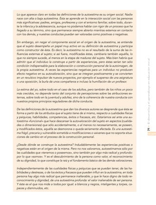 71•Eldesarrolloyelaprendizajeeneducacióninicial
Lo que aparece claro en todas las definiciones de la autoestima es su origen social. Nadie
nace con alta o baja autoestima. Ésta se aprende en la interacción social con las personas
más significativas: padres, amigos, profesores y con el entorno familiar, sobre todo, duran-
te la infancia y la adolescencia, aunque no podamos hablar con rigor de un proceso que ha
llegado a su término, sino que permanece siempre abierto mientras estemos en contacto
con los demás, y nuestras conductas puedan ser valoradas como positivas o negativas.
Sin embargo, sin negar el componente social en el origen de la autoestima, se entiende
que el sujeto desempeña un papel muy activo en su definición de autoestima y participa
como constructor de ésta. Es decir, la autoestima no es el resultado de la suma de las in-
fluencias externas al sujeto; si así fuera, modificadas éstas, cambiaría también aquélla, lo
que no siempre sucede, al menos en la etapa de madurez del sujeto. Más bien habría que
admitir que el individuo la construye a partir de experiencias, pero éstas serían tan sólo
condición indispensable para la elaboración o construcción personal de la autoimagen, de
la propia autoestima. A veces las experiencias negativas para un individuo no producen
efecto negativo en su autovaloración, sino que se integran positivamente y se convierten
en un revulsivo impulsor de nuevos proyectos, por ejemplo el suspenso de una asignatura
o una oposición, la burla de unos compañeros e incluso la humillación de un profesor.
La estima del yo, sobre todo en el caso de los adultos, pero también de los niños un poco
más crecidos, no depende tanto del conjunto de percepciones sobre las atribuciones ex-
ternas, sobre todo en la juventud y adultez, sino de la coherencia de nuestra conducta con
nuestros propios principios reguladores de dicha conducta.
De las definiciones de la autoestima que dan los diversos autores se desprende que ésta se
forma a partir de los atributos que el sujeto tiene de sí mismo, respecto a cualidades físicas
y psíquicas, habilidades, competencias, éxitos o fracasos, etc. Estaríamos así ante una au-
toestima «funcional» que hace descansar la autovaloración del sujeto en aspectos (cualida-
des o dimensiones) que sólo accidentalmente, o al menos no necesariamente, se poseen,
y modificados éstos, aquélla se desmorona o queda seriamente afectada. Es una autoesti-
ma frágil, precaria y vulnerable sometida a modificaciones o vaivenes que no soporta situa-
ciones de cambio en el proceso de la construcción personal.
¿Desde dónde se construye la autoestima? Indudablemente las experiencias positivas o
negativas están en el origen de la misma. Pero no nos valoramos, autoestimamos sólo por
las cualidades que «tenemos o poseemos», sino también por algo más radical y profundo:
por lo que «somos». Y es el descubrimiento de la persona como valor, el reconocimiento
de su dignidad, lo que constituye la raíz y el fundamento básico de las demás valoraciones.
Independientemente de las cualidades físicas y psíquicas que se puedan tener, de las ha-
bilidades y destrezas, o de los éxitos y fracasos que pueden influir en la autoestima, en toda
persona hay algo más radical que permanece inalterable, y que le hace digno de todo re-
conocimiento y dignidad, de una autoestima profunda: el valor inalienable de ser persona.
Y éste es el que nos mide a todos por igual: a blancos y negros, inteligentes y torpes, ca-
paces y disminuidos, etc.
 