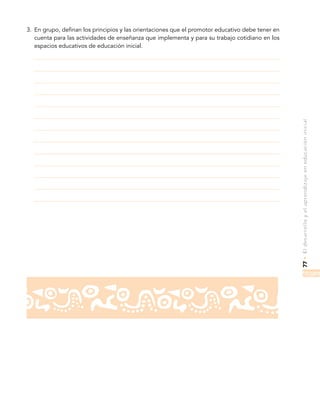 77•Eldesarrolloyelaprendizajeeneducacióninicial
3.	 En grupo, definan los principios y las orientaciones que el promotor educativo debe tener en
cuenta para las actividades de enseñanza que implementa y para su trabajo cotidiano en los
espacios educativos de educación inicial.
 