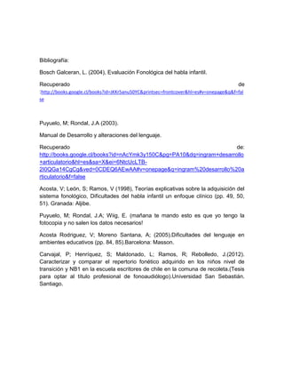 Bibliografía:
Bosch Galceran, L. (2004), Evaluación Fonológica del habla infantil.
Recuperado de
:http://books.google.cl/books?id=JKKr5anu50YC&printsec=frontcover&hl=es#v=onepage&q&f=fal
se
Puyuelo, M; Rondal, J.A (2003).
Manual de Desarrollo y alteraciones del lenguaje.
Recuperado de:
http://books.google.cl/books?id=nAcYmk3y150C&pg=PA10&dq=ingram+desarrollo
+articulatorio&hl=es&sa=X&ei=6NtcUcLTB-
2I0QGa14CgCg&ved=0CDEQ6AEwAA#v=onepage&q=ingram%20desarrollo%20a
rticulatorio&f=false
Acosta, V; León, S; Ramos, V (1998), Teorías explicativas sobre la adquisición del
sistema fonológico, Dificultades del habla infantil un enfoque clínico (pp. 49, 50,
51). Granada: Aljibe.
Puyuelo, M; Rondal, J.A; Wiig, E. (mañana te mando esto es que yo tengo la
fotocopia y no salen los datos necesarios!
Acosta Rodriguez, V; Moreno Santana, A; (2005).Dificultades del lenguaje en
ambientes educativos (pp. 84, 85).Barcelona: Masson.
Carvajal, P; Henríquez, S; Maldonado, L; Ramos, R; Rebolledo, J.(2012).
Caracterizar y comparar el repertorio fonético adquirido en los niños nivel de
transición y NB1 en la escuela escritores de chile en la comuna de recoleta.(Tesis
para optar al título profesional de fonoaudiólogo).Universidad San Sebastián.
Santiago.
 