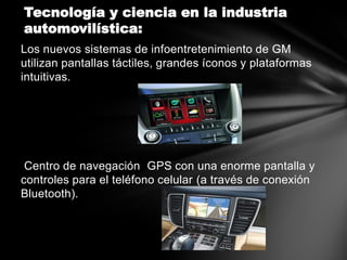 Tecnología y ciencia en la industria
automovilística:
Los nuevos sistemas de infoentretenimiento de GM
utilizan pantallas táctiles, grandes íconos y plataformas
intuitivas.




 Centro de navegación GPS con una enorme pantalla y
controles para el teléfono celular (a través de conexión
Bluetooth).
 