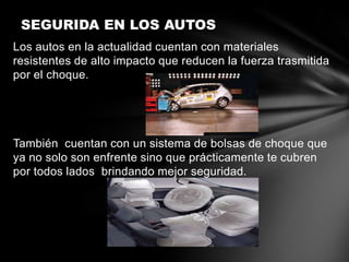 SEGURIDA EN LOS AUTOS
Los autos en la actualidad cuentan con materiales
resistentes de alto impacto que reducen la fuerza trasmitida
por el choque.




También cuentan con un sistema de bolsas de choque que
ya no solo son enfrente sino que prácticamente te cubren
por todos lados brindando mejor seguridad.
 