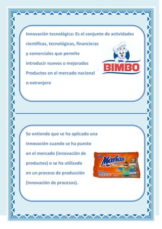 Innovación tecnológica: Es el conjunto de actividades

científicas, tecnológicas, financieras

y comerciales que permite

introducir nuevos o mejorados

Productos en el mercado nacional
o extranjero




Se entiende que se ha aplicado una

innovación cuando se ha puesto
en el mercado (innovación de

productos) o se ha utilizado

en un proceso de producción

(innovación de procesos).
 