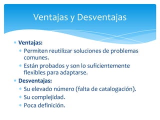 Ventajas y Desventajas

Ventajas:
  Permiten reutilizar soluciones de problemas
  comunes.
  Están probados y son lo suficientemente
  flexibles para adaptarse.
Desventajas:
  Su elevado número (falta de catalogación).
  Su complejidad.
  Poca definición.
 