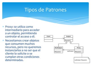 Tipos de Patrones

Proxy: se utiliza como
intermediario para acceder
a un objeto, permitiendo
controlar el acceso a él.
Necesitamos crear objetos
que consumen muchos
recursos, pero no queremos
instanciarlos a no ser que el
cliente lo solicite o se
cumplan otras condiciones
determinadas.
 