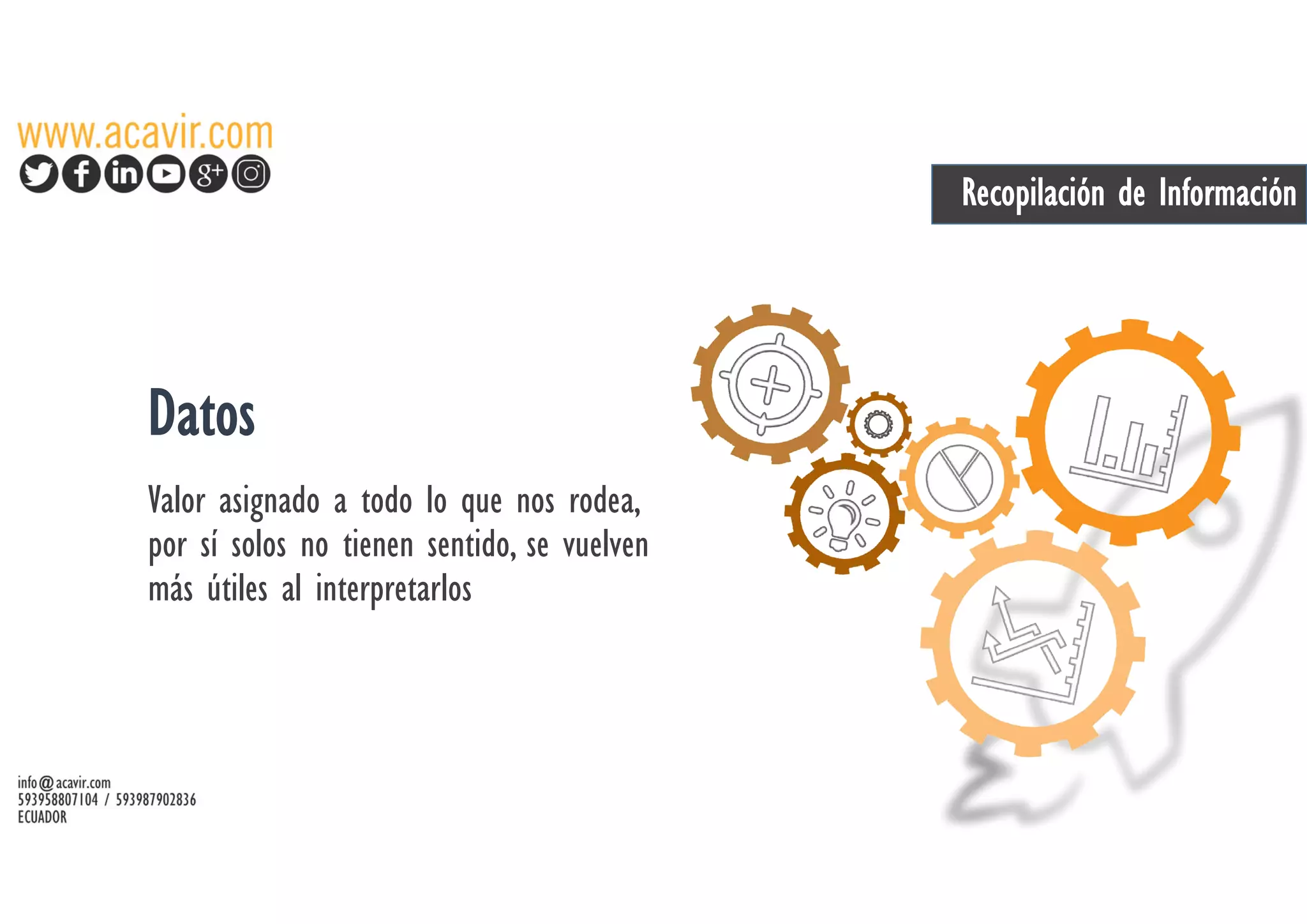 Recopilación de Información
Datos
Valor asignado a todo lo que nos rodea,
por sí solos no tienen sentido, se vuelven
más útiles al interpretarlos