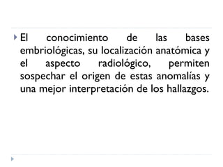 El conocimiento de las bases embriológicas, su localización anatómica y el aspecto radiológico, permiten sospechar el origen de estas anomalías y una mejor interpretación de los hallazgos. 