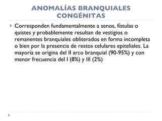 ANOMALÍAS BRANQUIALES CONGÉNITAS Corresponden fundamentalmente a senos, fístulas o quistes y probablemente resultan de vestigios o remanentes branquiales obliterados en forma incompleta o bien por la presencia de restos celulares epiteliales. La mayoría se origina del II arco branquial (90-95%) y con menor frecuencia del I (8%) y III (2%) . 