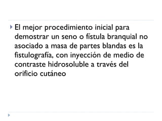 El mejor procedimiento inicial para demostrar un seno o fístula branquial no asociado a masa de partes blandas es la fistulografía, con inyección de medio de contraste hidrosoluble a través del orificio cutáneo  