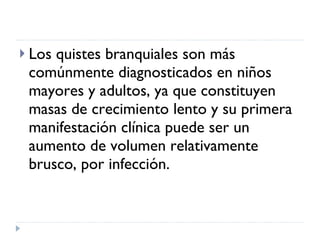 Los quistes branquiales son más comúnmente diagnosticados en niños mayores y adultos, ya que constituyen masas de crecimiento lento y su primera manifestación clínica puede ser un aumento de volumen relativamente brusco, por infección. 