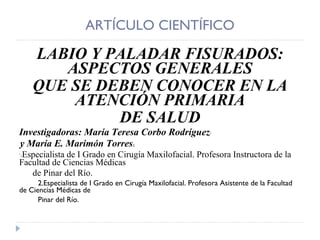 ARTÍCULO CIENTÍFICO LABIO Y PALADAR FISURADOS: ASPECTOS GENERALES QUE SE DEBEN CONOCER EN LA ATENCIÓN PRIMARIA DE SALUD Investigadoras: María Teresa Corbo Rodríguez 1 y María E. Marimón Torres 2. 1 Especialista de I Grado en Cirugía Maxilofacial. Profesora Instructora de la Facultad de Ciencias Médicas de Pinar del Río. 2.Especialista de I Grado en Cirugía Maxilofacial. Profesora Asistente de la Facultad de Ciencias Médicas de Pinar del Río. 