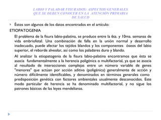 LABIO Y PALADAR FISURADOS: ASPECTOS GENERALES QUE SE DEBEN CONOCER EN LA  ATENCIÓN PRIMARIA DE SALUD Éstos son algunos de los datos encontrados en el artículo: ETIOPATOGENIA El problema de la fisura labio-palatina, se produce entre la 6ta. y 10ma. semanas de vida embriofetal. Una combinación de falla en la unión normal y desarrollo inadecuado, puede afectar los tejidos blandos y los componentes  óseos del labio superior, el reborde alveolar, así como los paladares duro y blando. Al analizar la etiopatogenia de la fisura labio-palatina encontramos que  é sta se asocia  fundamentalmente a la herencia poligénica o multifactorial, ya que se asocia al resultado de interacciones complejas entre un número variable de genes "menores" que actúan por acción aditiva (poligénica) generalmente de acción y número difícilmente identificables, y denominados en términos generales como  predisposición genética con factores ambientales usualmente desconocidos. Este modo particular de herencia se ha denominado multifactorial, y no sigue los patrones básicos de las leyes mendelianas. 