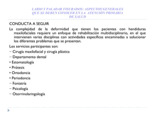 LABIO Y PALADAR FISURADOS: ASPECTOS GENERALES QUE SE DEBEN CONOCER EN LA  ATENCIÓN PRIMARIA DE SALUD CONDUCTA A SEGUIR La complejidad de la deformidad que tienen los pacientes con hendiduras maxilofaciales requiere un enfoque de rehabilitación multidisciplinario, en el que intervienen varias disciplinas con actividades específicas encaminadas a solucionar los diferentes problemas que se presentan. Los servicios participantes son: −  Cirugía maxilofacial y cirugía plástica −  Departamento dental •  Estomatología •  Prótesis •  Ortodoncia •  Periodoncia −  Foniatría −  Psicología −  Otorrinolaringología 