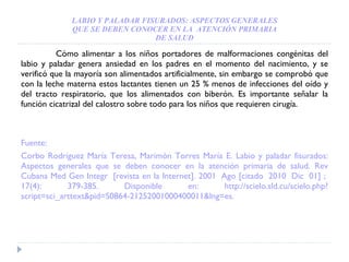 Cómo alimentar a los niños portadores de malformaciones congénitas del labio y paladar genera ansiedad en los padres en el momento del nacimiento, y se verificó que la mayoría son alimentados artificialmente, sin embargo se comprobó que con la leche materna estos lactantes tienen un 25 % menos de infecciones del oído y del tracto respiratorio, que los alimentados con biberón. Es importante señalar la función cicatrizal del calostro sobre todo para los niños que requieren cirugía.  Fuente: Corbo Rodríguez María Teresa, Marimón Torres María E. Labio y paladar fisurados: Aspectos generales que se deben conocer en la atención primaria de salud. Rev Cubana Med Gen Integr  [revista en la Internet]. 2001  Ago [citado  2010  Dic  01] ;  17(4): 379-385. Disponible en: http://scielo.sld.cu/scielo.php?script=sci_arttext&pid=S0864-21252001000400011&lng=es. LABIO Y PALADAR FISURADOS: ASPECTOS GENERALES QUE SE DEBEN CONOCER EN LA  ATENCIÓN PRIMARIA DE SALUD 