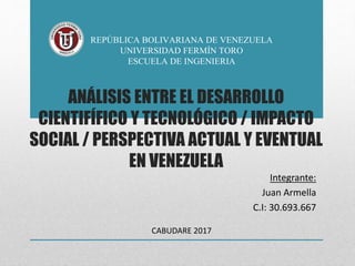 ANÁLISIS ENTRE EL DESARROLLO
CIENTIFÍFICO Y TECNOLÓGICO / IMPACTO
SOCIAL / PERSPECTIVA ACTUAL Y EVENTUAL
EN VENEZUELA
REPÚBLICA BOLIVARIANA DE VENEZUELA
UNIVERSIDAD FERMÍN TORO
ESCUELA DE INGENIERIA
Integrante:
Juan Armella
C.I: 30.693.667
CABUDARE 2017
 
