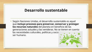 Desarrollo sustentable
• Según Naciones Unidas, el desarrollo sustentable es aquel
que incluye procesos para preservar, conservar y proteger
los recursos naturales del planeta en beneficio de las
generaciones actuales y las venideras. No se tienen en cuenta
las necesidades culturales, políticas y sociales específicas del
ser humano.