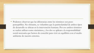 • Podemos observar que las diferencias entre los términos son poco
perceptibles. No obstante, se vislumbra que la particularidad de ambos tipos
de desarrollo se ubican en la intervención humana. Por eso ambos términos
se suelen utilizar como sinónimos, y los dos se aplican a la responsabilidad
social necesaria que hemos de concebir para vivir en equilibrio con el medio
ambiente de nuestro entorno.