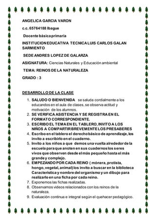 ANGELICA GARCIA VARON
c.c. 65764188 Ibague
Docente básicaprimaria
INSTITUCIONEDUCATIVA TECNICALUIS CARLOS GALAN
SARMIENTO
SEDE ANDRES LOPEZ DE GALARZA
ASIGNATURA: Ciencias Naturales y Educación ambiental
TEMA: REINOS DE LA NATURALEZA
GRADO : 3
DESARROLLO DE LA CLASE
1. SALUDO O BIENVENIDA se saluda cordialmente a los
educandos en el aula de clases,se observa actitud y
motivación de los alumnos.
2. SE VERIFICA ASISTENCIA Y SE REGISTRA EN EL
FORMATO CORRESPONDIENTE.
3. ESCRIBO EL TEMAEN EL TABLERO,INVITO A LOS
NIÑOS A COMPARTIRBREVEMENTELOS PRESABERES
4. Escribo en el tablero el derechobásico de aprendizaje,los
invito a escribirlo en el cuaderno.
5. Invito a los niños a que demos una vuelta alrededorde la
escuela paraque anoten en sus cuadernoslos seres
vivos que observen desde elmás pequeño hasta el más
grandey complejo.
6. EMPEZANDO POR CADA REINO ( mónera,protista,
hongo,vegetal,animal)los invito a buscar en la biblioteca
Característica y nombre delorganismo y un dibujo para
realizarlo en una ficha por cada reino.
7. Exponemos las fichas realizadas.
8. Observamos videos relacionados con los reinos de la
naturaleza.
9. Evaluación continua e integral según el quehacer pedagógico.
 