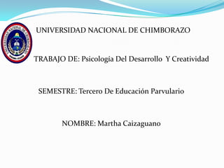 UNIVERSIDAD NACIONAL DE CHIMBORAZO


TRABAJO DE: Psicología Del Desarrollo Y Creatividad



 SEMESTRE: Tercero De Educación Parvulario



        NOMBRE: Martha Caizaguano
 