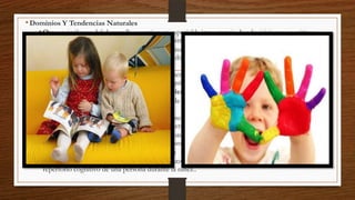 • Dominios Y Tendencias Naturales
• Otros psicólogos del desarrollo acentúan en especial la importancia de adquisiciones cognitivas

naturales, biológicas, más que de dominios arbitrarios de conocimiento.
• La capacidad innata de los bebés para discriminar diferencias sutiles en los sonidos del habla,
mencionada previamente, sugiere que el aprendizaje fonológico es también un dominio natural para
los humanos
• Los niños pueden también estar dotados con tendencias adicionales, la exclusividad mutua que
faciliten la adquisición lexical y quizá otras adquisiciones no lingüísticas.
• El Desarrollo Cognitivo Como Desarrollo Teórico
• El conocimiento que los niños adquieren puede ser tal que justifique que se le llame “teoría”
informal, ingenua o no-científica
• La física ingenua de los niños incluye su comprensión de las propiedades físicas y comportamiento
de los objetos inanimados, así como de sus interacciones físico-causales.
• La psicología ingenua infantil consiste en su conocimiento acerca de los estados mentales y cómo
éstos interactúan en una forma psicológico-causal unos con otros.
• Sincronías, Secuencias Y Cambios Cualitativos
• Un gran número de entidades cognitivo-evolutivas (conceptos, habilidades, etc.) ingresan al
repertorio cognitivo de una persona durante la niñez..

 