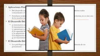 • Aplicaciones Prácticas
• Del desarrollo cognitivo es que lo que se sabe puede aplicarse a la solución de problemas reales
concernientes a los niños.

• Enseñanza recíproca apoya la actividad de monitoreo de la comprensión durante la lectura, no es sino uno
de los muchos ejemplos que aquí pueden citarse.

• El Desarrollo Del Niño
• a) incrementos en la capacidad de procesamiento de la información

b) incrementos en el conocimiento de dominio-específico
c) operaciones concretas y formales
d) la capacidad de implicarse en pensamiento cuantitativo
e) la adquisición de un “sentido del juego” del pensar
f) la adquisición de experiencias y conocimiento metacognitivo
g) un mejoramiento de las competencias cognitivas que el niño ya posee.

• El Desarrollo Del Campo
• Los psicólogos evolutivos piensan que es el desarrollo cognitivo es resumiendo la historia de ese
pensamiento

 