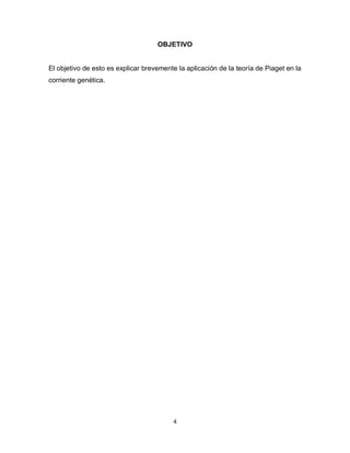 OBJETIVO 
El objetivo de esto es explicar brevemente la aplicación de la teoría de Piaget en la 
corriente genética. 
4 
 