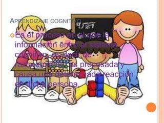 APRENDIZAJE COGNITIVO
Es el proceso en el que la
información entra al sistema
cognitivo, es decir de
razonamiento, es procesada y
causa una determinada reacción
en dicha persona.
 