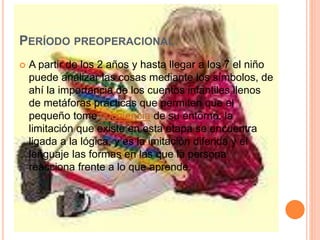 PERÍODO PREOPERACIONAL:
 A partir de los 2 años y hasta llegar a los 7 el niño
puede analizar las cosas mediante los símbolos, de
ahí la importancia de los cuentos infantiles llenos
de metáforas prácticas que permiten que el
pequeño tome conciencia de su entorno. la
limitación que existe en esta etapa se encuentra
ligada a la lógica, y es la imitación diferida y el
lenguaje las formas en las que la persona
reacciona frente a lo que aprende.
 