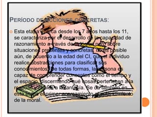 PERÍODO DE ACCIONES CONCRETAS:
 Esta etapa abarca desde los 7 años hasta los 11,
se caracteriza por el desarrollo de la capacidad de
razonamiento a través de la lógica pero sobre
situaciones presentes y concretas, no es posible
aún, de acuerdo a la edad del CI, que el individuo
realice abstracciones para clasificar sus
conocimientos. De todas formas, la persona es
capaz de comprender conceptos como el tiempo y
el espacio, discerniendo qué cosas pertenecen a la
realidad y cuales a la fantasía. Se da también en
esta etapa el primer acercamiento al entendimiento
de la moral.
 