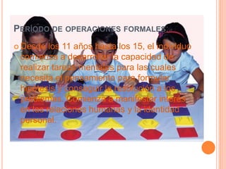 PERÍODO DE OPERACIONES FORMALES:
 Desde los 11 años hasta los 15, el individuo
comienza a desarrollar la capacidad de
realizar tareas mentales para las cuales
necesita el pensamiento para formular
hipótesis y conseguir la resolución a los
problemas. Comienza a manifestar interés
en las relaciones humanas y la identidad
personal.
 
