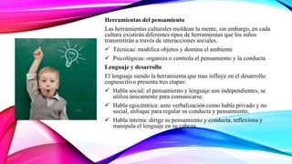 Herramientas del pensamiento
Las herramientas culturales moldean la mente, sin embargo, en cada
cultura existirán diferentes tipos de herramientas que los niños
transmitirán a través de interacciones sociales.
 Técnicas: modifica objetos y domina el ambiente
 Psicológicas: organiza o controla el pensamiento y la conducta
Lenguaje y desarrollo
El lenguaje siendo la herramienta que mas influye en el desarrollo
cognoscitivo presenta tres etapas:
 Habla social: el pensamiento y lenguaje son independientes, se
utiliza únicamente para comunicarse.
 Habla egocéntrica: auto verbalización como habla privado y no
social, enfoque para regular su conducta y pensamiento.
 Habla interna: dirige su pensamiento y conducta, reflexiona y
manipula el lenguaje en su cabeza.
 
