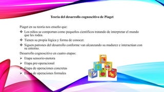 Teoría del desarrollo cognoscitivo de Piaget
Piaget en su teoría nos enseño que:
 Los niños se comportan como pequeños científicos tratando de interpretar el mundo
que les rodea.
 Tienen su propia lógica y forma de conocer.
 Siguen patrones del desarrollo conforme van alcanzando su madurez e interactúan con
su entorno.
Desarrollo cognoscitivo en cuatro etapas:
 Etapa sensorio-motora
 Etapa pre-operacional
 Etapa de operaciones concretas
 Etapa de operaciones formales
 