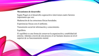 Mecanismos de desarrollo:
Según Piaget en el desarrollo cognoscitivo intervienen cuatro factores
importantes que son:
Maduración de las estructuras físicas heredadas.
Experiencias físicas con el ambiente.
Transmisión social de información y conocimiento.
Equilibrio.
El equilibrio es una forma de conservar la organización y estabilidad del
entorno. Además a través de este proceso el ser humano alcanza un nivel
superior de su funcionamiento mental.
 