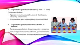 3. Etapas de las operaciones concretas: (7 años – 11 años)
Empieza a reflexionar.
• Aparecen operaciones mentales, como la clasificación,
seriación y conservación.
• El pensamiento posee mejor rigidez y mayor flexibilidad.
4. Etapas de las operaciones formales: (11 años en
adelante)
• Puede pensar en objetivos abstractos, eventos y conceptos.
• Usan la lógica, la inducción, deducción, y el razonamiento.
• Puede reflexionar de sus propios procesos de pensamiento.
 