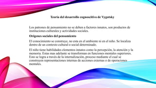 Teoría del desarrollo cognoscitivo de Vygotsky
Los patrones de pensamiento no se deben a factores innatos, son productos de
instituciones culturales y actividades sociales.
Orígenes sociales del pensamiento
El conocimiento se construye, no esta en el ambiente ni en el niño. Se localiza
dentro de un contexto cultural o social determinado.
El niño tiene habilidades elementos innatos como la percepción, la atención y la
memoria. Estas mas adelante se transforman en funciones mentales superiores.
Esto se logra a través de la internalización, proceso mediante el cual se
construyen representaciones internas de acciones externas o de operaciones
mentales.
 