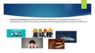  Factores Intrínsecos: aquellas características específicas o personales del sujeto que lo
diferencian de otros ante una misma situación estimular. Algunos factores intrínsecos pueden ser:
 