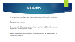 MEMORIA
 Es un proceso psicológico que sirve para almacenar información codificada.
 Capacidad de recordar.
 Es una función del cerebro que permite al organismo codificar, almacenar y
recuperar la información del pasado
 Pese a la diferentes definiciones las características son las mismas o por lo
menos muy similares.
 