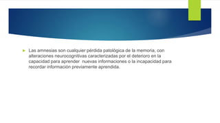  Las amnesias son cualquier pérdida patológica de la memoria, con
alteraciones neurocognitivas caracterizadas por el deterioro en la
capacidad para aprender nuevas informaciones o la incapacidad para
recordar información previamente aprendida.
 