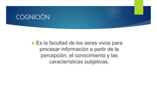 COGNICIÓN
 Es la facultad de los seres vivos para
procesar información a partir de la
percepción, el conocimiento y las
características subjetivas.
 