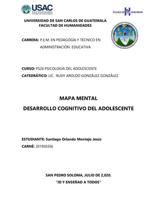 UNIVERSIDAD DE SAN CARLOS DE GUATEMALA
FACULTAD DE HUMANIDADES
CARRERA: P.E.M. EN PEDAGOGÍA Y TÉCNICO EN
ADMINISTRACIÓN EDUCATIVA
CURSO: PS26 PSICOLOGÍA DEL ADOLESCENTE
CATEDRÁTICO: LIC. RUDY AROLDO GONZÁLEZ GONZÁLEZ
MAPA MENTAL
DESARROLLO COGNITIVO DEL ADOLESCENTE
ESTUDIANTE: Santiago Orlando Montejo Jesús
CARNÉ: 201950356
SAN PEDRO SOLOMA, JULIO DE 2,020.
“ID Y ENSEÑAD A TODOS”
 