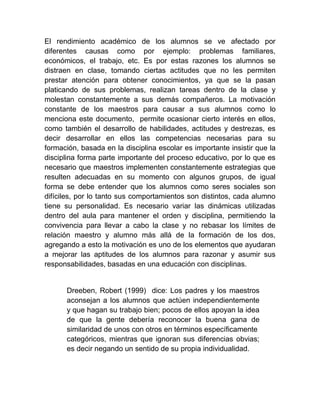 El rendimiento académico de los alumnos se ve afectado por
diferentes causas como por ejemplo: problemas familiares,
económicos, el trabajo, etc. Es por estas razones los alumnos se
distraen en clase, tomando ciertas actitudes que no les permiten
prestar atención para obtener conocimientos, ya que se la pasan
platicando de sus problemas, realizan tareas dentro de la clase y
molestan constantemente a sus demás compañeros. La motivación
constante de los maestros para causar a sus alumnos como lo
menciona este documento, permite ocasionar cierto interés en ellos,
como también el desarrollo de habilidades, actitudes y destrezas, es
decir desarrollar en ellos las competencias necesarias para su
formación, basada en la disciplina escolar es importante insistir que la
disciplina forma parte importante del proceso educativo, por lo que es
necesario que maestros implementen constantemente estrategias que
resulten adecuadas en su momento con algunos grupos, de igual
forma se debe entender que los alumnos como seres sociales son
difíciles, por lo tanto sus comportamientos son distintos, cada alumno
tiene su personalidad. Es necesario variar las dinámicas utilizadas
dentro del aula para mantener el orden y disciplina, permitiendo la
convivencia para llevar a cabo la clase y no rebasar los límites de
relación maestro y alumno más allá de la formación de los dos,
agregando a esto la motivación es uno de los elementos que ayudaran
a mejorar las aptitudes de los alumnos para razonar y asumir sus
responsabilidades, basadas en una educación con disciplinas.


      Dreeben, Robert (1999) dice: Los padres y los maestros
      aconsejan a los alumnos que actúen independientemente
      y que hagan su trabajo bien; pocos de ellos apoyan la idea
      de que la gente debería reconocer la buena gana de
      similaridad de unos con otros en términos específicamente
      categóricos, mientras que ignoran sus diferencias obvias;
      es decir negando un sentido de su propia individualidad.
 