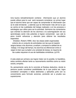 Una buena retroalimentación contiene información que un alumno
puede utilizar para lo cual será necesario considerar, en primer lugar
que el alumno tiene que ser capaz de comprender la información que
se le está brindando y además que la información más útil es la que
se centra en las cualidades del trabajo realizado o en los procesos o
estrategias que utilizo para ser la actividad. Asimismo los comentarios
que orientan la atención de los alumnos a la autorregulación de sus
aprendizajes serán más potentes si logran comprender que vale la
pena invertir esfuerzos y atención para obtener los resultados
esperados.
    Dreeben, Robert (1999) dice: las clases están organizadas
   entorno de un conjunto de actividades con las que el maestro
asigna tareas a los alumnos y evalúan y compara la calidad de su
 trabajo. A lo largo del tiempo, los alumnos se diferencian entre si
según lo bien que cumplen una variedad de tareas, la mayoría de
   las cuales requieren el uso de habilidades simbólicas. (p.519.


A esta edad por primera vez logran tratar con lo posible, lo hipotético,
estos cambios afectan tanto su razonamiento científico como su visión
social y empatía.

Su pensamiento varía de lo concreto al Dudoso deductivo, donde la
persona puede considerar posibilidades de lo que podría ser, logra
considerar conceptos e ideas abstractas y aplicarlos junto con su
conocimiento para formular acciones, poniendo así a prueba sus
suposiciones.
 